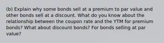 (b) Explain why some bonds sell at a premium to par value and other bonds sell at a discount. What do you know about the relationship between the coupon rate and the YTM for premium bonds? What about discount bonds? For bonds selling at par value?