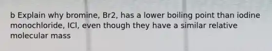 b Explain why bromine, Br2, has a lower boiling point than iodine monochloride, ICl, even though they have a similar relative molecular mass