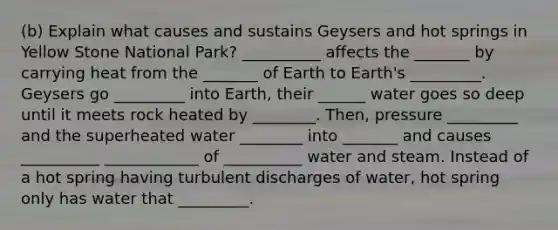 (b) Explain what causes and sustains Geysers and hot springs in Yellow Stone National Park? __________ affects the _______ by carrying heat from the _______ of Earth to Earth's _________. Geysers go _________ into Earth, their ______ water goes so deep until it meets rock heated by ________. Then, pressure _________ and the superheated water ________ into _______ and causes __________ ____________ of __________ water and steam. Instead of a hot spring having turbulent discharges of water, hot spring only has water that _________.