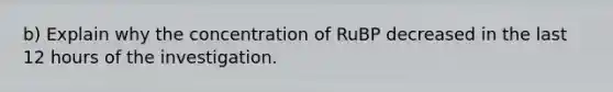 b) Explain why the concentration of RuBP decreased in the last 12 hours of the investigation.