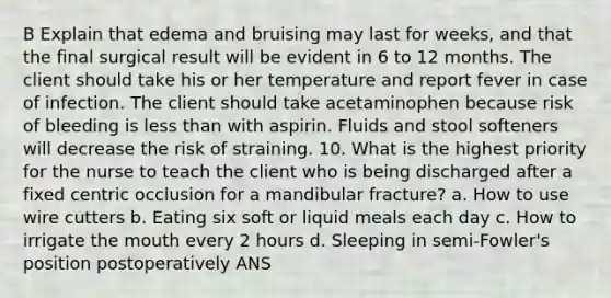 B Explain that edema and bruising may last for weeks, and that the final surgical result will be evident in 6 to 12 months. The client should take his or her temperature and report fever in case of infection. The client should take acetaminophen because risk of bleeding is less than with aspirin. Fluids and stool softeners will decrease the risk of straining. 10. What is the highest priority for the nurse to teach the client who is being discharged after a fixed centric occlusion for a mandibular fracture? a. How to use wire cutters b. Eating six soft or liquid meals each day c. How to irrigate the mouth every 2 hours d. Sleeping in semi-Fowler's position postoperatively ANS