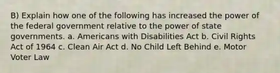 B) Explain how one of the following has increased the power of the federal government relative to the power of state governments. a. Americans with Disabilities Act b. Civil Rights Act of 1964 c. Clean Air Act d. No Child Left Behind e. Motor Voter Law