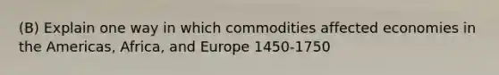 (B) Explain one way in which commodities affected economies in the Americas, Africa, and Europe 1450-1750