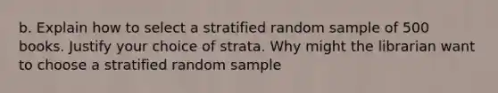 b. Explain how to select a stratified random sample of 500 books. Justify your choice of strata. Why might the librarian want to choose a stratified random sample