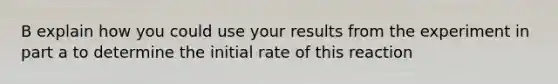 B explain how you could use your results from the experiment in part a to determine the initial rate of this reaction