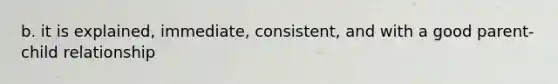 b. it is explained, immediate, consistent, and with a good parent-child relationship