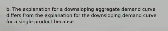 b. The explanation for a downsloping aggregate demand curve differs from the explanation for the downsloping demand curve for a single product because