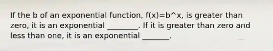 If the b of an exponential function, f(x)=b^x, is greater than zero, it is an exponential ________. If it is greater than zero and less than one, it is an exponential _______.