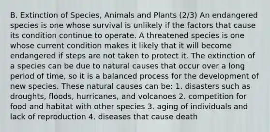 B. Extinction of Species, Animals and Plants (2/3) An endangered species is one whose survival is unlikely if the factors that cause its condition continue to operate. A threatened species is one whose current condition makes it likely that it will become endangered if steps are not taken to protect it. The extinction of a species can be due to natural causes that occur over a long period of time, so it is a balanced process for the development of new species. These natural causes can be: 1. disasters such as droughts, floods, hurricanes, and volcanoes 2. competition for food and habitat with other species 3. aging of individuals and lack of reproduction 4. diseases that cause death