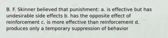 B. F. Skinner believed that punishment: a. is effective but has undesirable side effects b. has the opposite effect of reinforcement c. is more effective than reinforcement d. produces only a temporary suppression of behavior