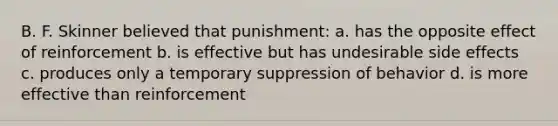 B. F. Skinner believed that punishment: a. has the opposite effect of reinforcement b. is effective but has undesirable side effects c. produces only a temporary suppression of behavior d. is more effective than reinforcement