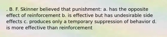 . B. F. Skinner believed that punishment: a. has the opposite effect of reinforcement b. is effective but has undesirable side effects c. produces only a temporary suppression of behavior d. is more effective than reinforcement