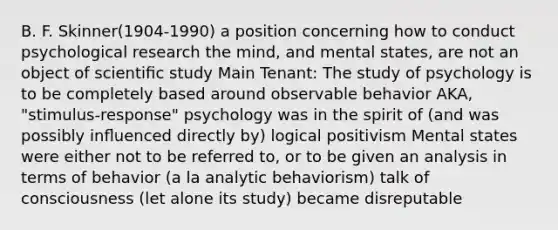 B. F. Skinner(1904-1990) a position concerning how to conduct psychological research the mind, and mental states, are not an object of scientiﬁc study Main Tenant: The study of psychology is to be completely based around observable behavior AKA, "stimulus-response" psychology was in the spirit of (and was possibly inﬂuenced directly by) logical positivism Mental states were either not to be referred to, or to be given an analysis in terms of behavior (a la analytic behaviorism) talk of consciousness (let alone its study) became disreputable