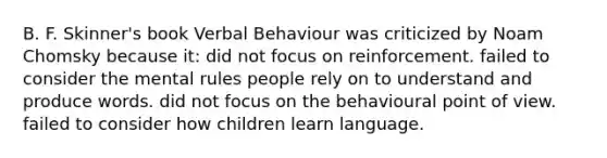 B. F. Skinner's book Verbal Behaviour was criticized by Noam Chomsky because it: did not focus on reinforcement. failed to consider the mental rules people rely on to understand and produce words. did not focus on the behavioural point of view. failed to consider how children learn language.