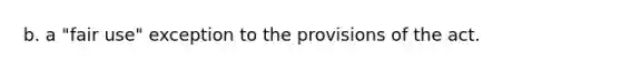 b. a "fair use" exception to the provisions of the act.