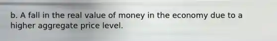 b. A fall in the real value of money in the economy due to a higher aggregate price level.