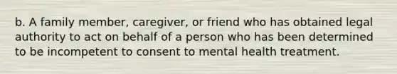 b. A family member, caregiver, or friend who has obtained legal authority to act on behalf of a person who has been determined to be incompetent to consent to mental health treatment.