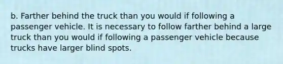 b. Farther behind the truck than you would if following a passenger vehicle. It is necessary to follow farther behind a large truck than you would if following a passenger vehicle because trucks have larger blind spots.