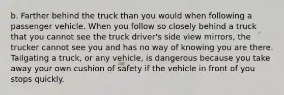 b. Farther behind the truck than you would when following a passenger vehicle. When you follow so closely behind a truck that you cannot see the truck driver's side view mirrors, the trucker cannot see you and has no way of knowing you are there. Tailgating a truck, or any vehicle, is dangerous because you take away your own cushion of safety if the vehicle in front of you stops quickly.