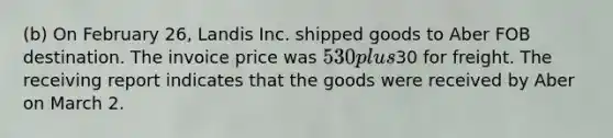 (b) On February 26, Landis Inc. shipped goods to Aber FOB destination. The invoice price was 530 plus30 for freight. The receiving report indicates that the goods were received by Aber on March 2.