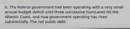 b. The federal government had been operating with a very small annual budget deficit until three successive hurricanes hit the Atlantic​ Coast, and now government spending has risen substantially. The net public debt