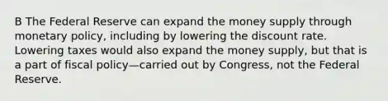 B The Federal Reserve can expand the money supply through monetary policy, including by lowering the discount rate. Lowering taxes would also expand the money supply, but that is a part of fiscal policy—carried out by Congress, not the Federal Reserve.