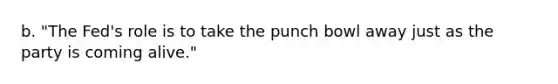 b. "The Fed's role is to take the punch bowl away just as the party is coming alive."