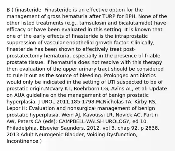 B ( finasteride. Finasteride is an effective option for the management of gross hematuria after TURP for BPH. None of the other listed treatments (e.g., tamsulosin and bicalutamide) have efficacy or have been evaluated in this setting. It is known that one of the early effects of finasteride is the intraprostatic suppression of vascular endothelial growth factor. Clinically, finasteride has been shown to effectively treat post-prostatectomy hematuria, especially in the presence of friable prostate tissue. If hematuria does not resolve with this therapy then evaluation of the upper urinary tract should be considered to rule it out as the source of bleeding. Prolonged antibiotics would only be indicated in the setting of UTI suspected to be of prostatic origin.McVary KT, Roehrborn CG, Avins AL, et al: Update on AUA guideline on the management of benign prostatic hyperplasia. J UROL 2011;185:1798.McNicholas TA, Kirby RS, Lepor H: Evaluation and nonsurgical management of benign prostatic hyperplasia, Wein AJ, Kavoussi LR, Novick AC, Partin AW, Peters CA (eds): CAMPBELL-WALSH UROLOGY, ed 10. Philadelphia, Elsevier Saunders, 2012, vol 3, chap 92, p 2638. 2013 Adult Neurogenic Bladder, Voiding Dysfunction, Incontinence )