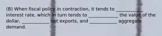 (B) When fiscal policy in contraction, it tends to ____________ interest rate, which in turn tends to _____________ the value of the dollar, ____________ net exports, and ____________ aggregate demand.