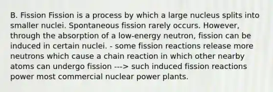 B. Fission Fission is a process by which a large nucleus splits into smaller nuclei. Spontaneous fission rarely occurs. However, through the absorption of a low-energy neutron, fission can be induced in certain nuclei. - some fission reactions release more neutrons which cause a chain reaction in which other nearby atoms can undergo fission ---> such induced fission reactions power most commercial nuclear power plants.