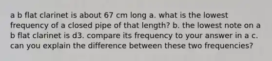 a b flat clarinet is about 67 cm long a. what is the lowest frequency of a closed pipe of that length? b. the lowest note on a b flat clarinet is d3. compare its frequency to your answer in a c. can you explain the difference between these two frequencies?