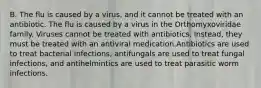 B. The flu is caused by a virus, and it cannot be treated with an antibiotic. The flu is caused by a virus in the Orthomyxoviridae family. Viruses cannot be treated with antibiotics. Instead, they must be treated with an antiviral medication.Antibiotics are used to treat bacterial infections, antifungals are used to treat fungal infections, and antihelmintics are used to treat parasitic worm infections.