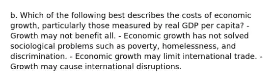 b. Which of the following best describes the costs of economic growth, particularly those measured by real GDP per capita? - Growth may not benefit all. - Economic growth has not solved sociological problems such as poverty, homelessness, and discrimination. - Economic growth may limit international trade. - Growth may cause international disruptions.