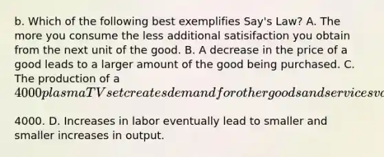 b. Which of the following best exemplifies​ Say's Law? A. The more you consume the less additional satisifaction you obtain from the next unit of the good. B. A decrease in the price of a good leads to a larger amount of the good being purchased. C. The production of a​ 4000 plasma TV set creates demand for other goods and services valued at​4000. D. Increases in labor eventually lead to smaller and smaller increases in output.