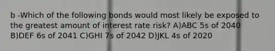 b -Which of the following bonds would most likely be exposed to the greatest amount of interest rate risk? A)ABC 5s of 2040 B)DEF 6s of 2041 C)GHI 7s of 2042 D)JKL 4s of 2020