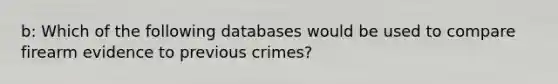 b: Which of the following databases would be used to compare firearm evidence to previous crimes?