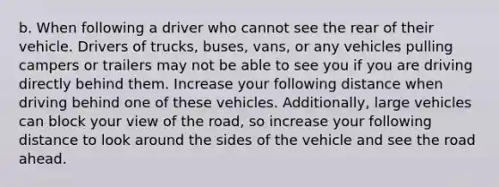 b. When following a driver who cannot see the rear of their vehicle. Drivers of trucks, buses, vans, or any vehicles pulling campers or trailers may not be able to see you if you are driving directly behind them. Increase your following distance when driving behind one of these vehicles. Additionally, large vehicles can block your view of the road, so increase your following distance to look around the sides of the vehicle and see the road ahead.