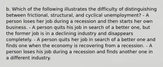 b. Which of the following illustrates the difficulty of distinguishing between frictional, structural, and cyclical unemployment? - A person loses her job during a recession and then starts her own business. - A person quits his job in search of a better one, but the former job is in a declining industry and disappears completely. - A person quits her job in search of a better one and finds one when the economy is recovering from a recession. - A person loses his job during a recession and finds another one in a different industry.