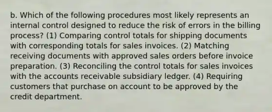 b. Which of the following procedures most likely represents an internal control designed to reduce the risk of errors in the billing process? (1) Comparing control totals for shipping documents with corresponding totals for sales invoices. (2) Matching receiving documents with approved sales orders before invoice preparation. (3) Reconciling the control totals for sales invoices with the accounts receivable subsidiary ledger. (4) Requiring customers that purchase on account to be approved by the credit department.