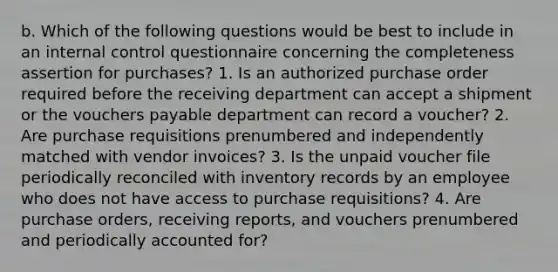 b. Which of the following questions would be best to include in an internal control questionnaire concerning the completeness assertion for​ purchases? 1. Is an authorized purchase order required before the receiving department can accept a shipment or the vouchers payable department can record a​ voucher? 2. Are purchase requisitions prenumbered and independently matched with vendor​ invoices? 3. Is the unpaid voucher file periodically reconciled with inventory records by an employee who does not have access to purchase​ requisitions? 4. Are purchase​ orders, receiving​ reports, and vouchers prenumbered and periodically accounted​ for?