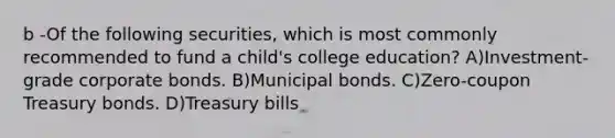 b -Of the following securities, which is most commonly recommended to fund a child's college education? A)Investment-grade corporate bonds. B)Municipal bonds. C)Zero-coupon Treasury bonds. D)Treasury bills