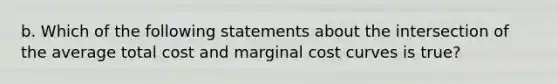 b. Which of the following statements about the intersection of the average total cost and marginal cost curves is true?