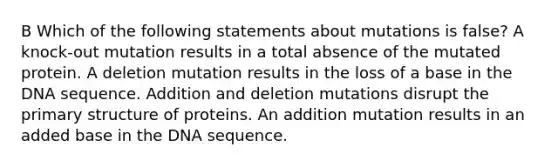 B Which of the following statements about mutations is false? A knock-out mutation results in a total absence of the mutated protein. A deletion mutation results in the loss of a base in the DNA sequence. Addition and deletion mutations disrupt the primary structure of proteins. An addition mutation results in an added base in the DNA sequence.