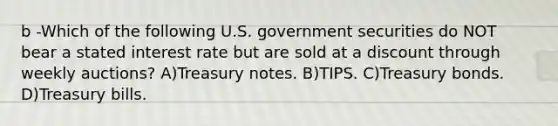 b -Which of the following U.S. government securities do NOT bear a stated interest rate but are sold at a discount through weekly auctions? A)Treasury notes. B)TIPS. C)Treasury bonds. D)Treasury bills.