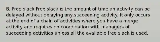 B. Free slack Free slack is the amount of time an activity can be delayed without delaying any succeeding activity. It only occurs at the end of a chain of activities where you have a merge activity and requires no coordination with managers of succeeding activities unless all the available free slack is used.