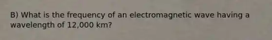 B) What is the frequency of an electromagnetic wave having a wavelength of 12,000 km?