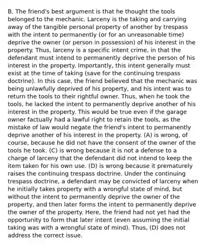 B. The friend's best argument is that he thought the tools belonged to the mechanic. Larceny is the taking and carrying away of the tangible personal property of another by trespass with the intent to permanently (or for an unreasonable time) deprive the owner (or person in possession) of his interest in the property. Thus, larceny is a specific intent crime, in that the defendant must intend to permanently deprive the person of his interest in the property. Importantly, this intent generally must exist at the time of taking (save for the continuing trespass doctrine). In this case, the friend believed that the mechanic was being unlawfully deprived of his property, and his intent was to return the tools to their rightful owner. Thus, when he took the tools, he lacked the intent to permanently deprive another of his interest in the property. This would be true even if the garage owner factually had a lawful right to retain the tools, as the mistake of law would negate the friend's intent to permanently deprive another of his interest in the property. (A) is wrong, of course, because he did not have the consent of the owner of the tools he took. (C) is wrong because it is not a defense to a charge of larceny that the defendant did not intend to keep the item taken for his own use. (D) is wrong because it prematurely raises the continuing trespass doctrine. Under the continuing trespass doctrine, a defendant may be convicted of larceny when he initially takes property with a wrongful state of mind, but without the intent to permanently deprive the owner of the property, and then later forms the intent to permanently deprive the owner of the property. Here, the friend had not yet had the opportunity to form that later intent (even assuming the initial taking was with a wrongful state of mind). Thus, (D) does not address the correct issue.