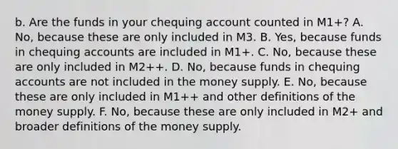 b. Are the funds in your chequing account counted in​ M1+? A. No, because these are only included in M3. B. Yes, because funds in chequing accounts are included in​ M1+. C. No, because these are only included in​ M2++. D. No, because funds in chequing accounts are not included in the money supply. E. No, because these are only included in​ M1++ and other definitions of the money supply. F. No, because these are only included in​ M2+ and broader definitions of the money supply.