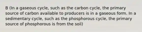 B (In a gaseous cycle, such as the carbon cycle, the primary source of carbon available to producers is in a gaseous form. In a sedimentary cycle, such as the phosphorous cycle, the primary source of phosphorous is from the soil)