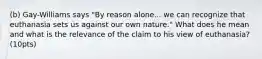 (b) Gay-Williams says "By reason alone... we can recognize that euthanasia sets us against our own nature." What does he mean and what is the relevance of the claim to his view of euthanasia? (10pts)